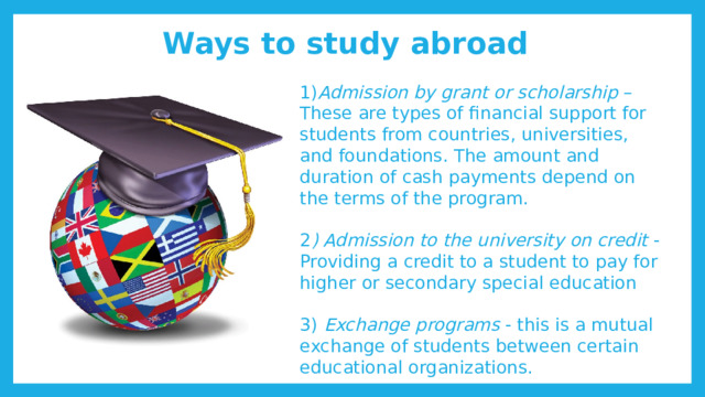 Ways to study abroad 1) Admission by grant or scholarship – These are types of financial support for students from countries, universities, and foundations. The amount and duration of cash payments depend on the terms of the program. 2 ) Admission to the university on credit - Providing a credit to a student to pay for higher or secondary special education 3) Exchange programs - this is a mutual exchange of students between certain educational organizations. 