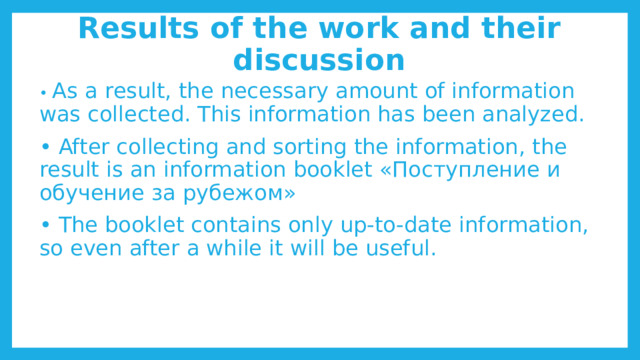 Results of the work and their discussion • As a result, the necessary amount of information was collected. This information has been analyzed. • After collecting and sorting the information, the result is an information booklet «Поступление и обучение за рубежом» • The booklet contains only up-to-date information, so even after a while it will be useful. 