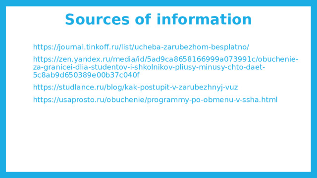 Sources of information https://journal.tinkoff.ru/list/ucheba-zarubezhom-besplatno/ https://zen.yandex.ru/media/id/5ad9ca8658166999a073991c/obuchenie-za-granicei-dlia-studentov-i-shkolnikov-pliusy-minusy-chto-daet-5c8ab9d650389e00b37c040f https://studlance.ru/blog/kak-postupit-v-zarubezhnyj-vuz https://usaprosto.ru/obuchenie/programmy-po-obmenu-v-ssha.html 