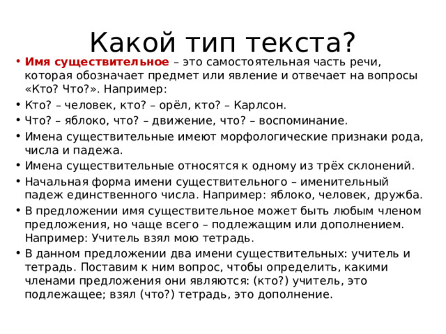 Какой тип текста? Имя существительное – это самостоятельная часть речи, которая обозначает предмет или явление и отвечает на вопросы «Кто? Что?». Например: Кто? – человек, кто? – орёл, кто? – Карлсон. Что? – яблоко, что? – движение, что? – воспоминание. Имена существительные имеют морфологические признаки рода, числа и падежа. Имена существительные относятся к одному из трёх склонений. Начальная форма имени существительного – именительный падеж единственного числа. Например: яблоко, человек, дружба. В предложении имя существительное может быть любым членом предложения, но чаще всего – подлежащим или дополнением. Например: Учитель взял мою тетрадь. В данном предложении два имени существительных: учитель и тетрадь. Поставим к ним вопрос, чтобы определить, какими членами предложения они являются: (кто?) учитель, это подлежащее; взял (что?) тетрадь, это дополнение. 