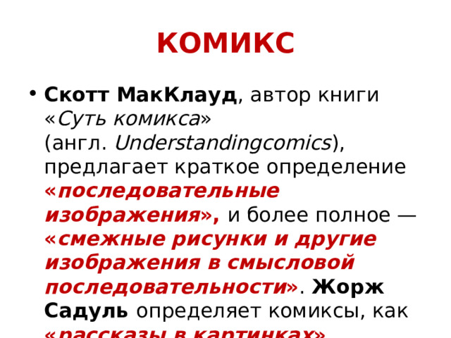 КОМИКС Скотт МакКлауд , автор книги « Суть комикса » (англ.  Understandingcomics ), предлагает краткое определение « последовательные изображения », и более полное — « смежные рисунки и другие изображения в смысловой последовательности » . Жорж Садуль определяет комиксы, как « рассказы в картинках ».  