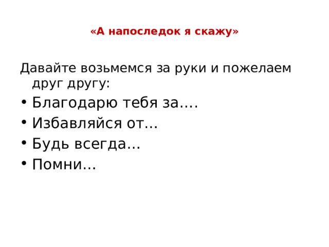  «А напоследок я скажу»   Давайте возьмемся за руки и пожелаем друг другу: Благодарю тебя за…. Избавляйся от… Будь всегда… Помни… 