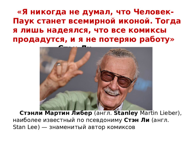  «Я никогда не думал, что Человек-Паук станет всемирной иконой. Тогда я лишь надеялся, что все комиксы продадутся, и я не потеряю работу» Стэн Ли  Стэнли Мартин Либер (англ.  Stanley  Martin Lieber), наиболее известный по псевдониму Стэн Ли  (англ. Stan Lee) — знаменитый автор комиксов  