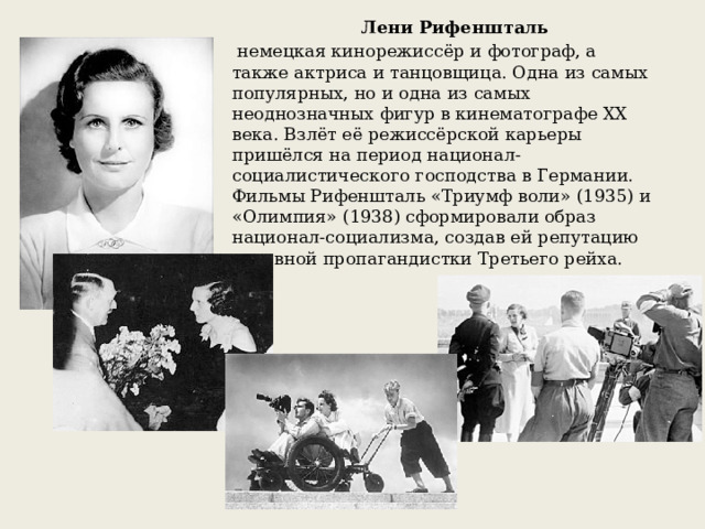 Лени Рифеншталь   немецкая кинорежиссёр и фотограф, а также актриса и танцовщица. Одна из самых популярных, но и одна из самых неоднозначных фигур в кинематографе XX века. Взлёт её режиссёрской карьеры пришёлся на период национал-социалистического господства в Германии. Фильмы Рифеншталь «Триумф воли» (1935) и «Олимпия» (1938) сформировали образ национал-социализма, создав ей репутацию активной пропагандистки Третьего рейха. В 1935 состоялась официальная премьера фильма «Триумф воли» Лени Рифеншталь о партийном съезде в Нюрнберге в сентябре 1934. К 1937 немецкая киноиндустрия была фактически национализирована. В 1938 вышел еще один значительный документальный фильм — «Олимпия» (реж. Лени Рифеншталь), хроника Олимпийских игр 1936. В 1940 вышел пропагандистский документальный фильм «Марш для вождя».  