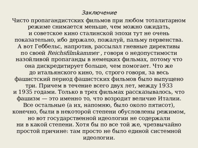Заключение Чисто пропагандистских фильмов при любом тоталитарном режиме снимается меньше, чем можно ожидать, и советское кино сталинской эпохи тут не очень показательно, ибо держало, пожалуй, пальму первенства. А вот Геббельс, напротив, рассылал гневные директивы по своей  Reichsfilmkammer  , говоря о недопустимости назойливой пропаганды в немецких фильмах, потому что она дискредитирует больше, чем помогает. Что же до итальянского кино, то, строго говоря, за весь фашистский период фашистских фильмов было выпущено три. Причем в течение всего двух лет, между 1933 и 1935 годами. Только в трех фильмах рассказывалось, что фашизм — это именно то, что возродит величие Италии. Все остальные (а их, напомню, было около пятисот), конечно, были в некоторой степени обусловлены режимом, но вот государственной идеологии не содержали ни в какой степени. Хотя бы по все той же, чрезвычайно простой причине: там просто не было единой системной идеологии.  