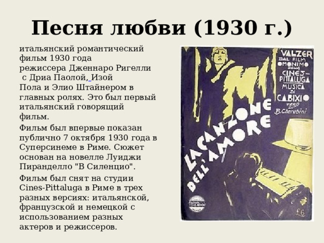 Песня любви (1930 г.) итальянский романтический фильм 1930 года режиссера Дженнаро Ригелли  с Дриа Паолой,   Изой Пола и Элио Штайнером в главных ролях. Это был первый итальянский говорящий фильм.  Фильм был впервые показан публично 7 октября 1930 года в Суперсинеме в Риме. Сюжет основан на новелле Луиджи Пиранделло 