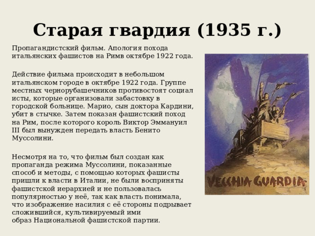 Старая гвардия (1935 г.) Пропагандистский фильм. Апология похода итальянских фашистов на Римв октябре 1922 года. Действие фильма происходит в небольшом итальянском городе в октябре 1922 года. Группе местных чернорубашечников противостоят социалисты, которые организовали забастовку в городской больнице. Марио, сын доктора Кардини, убит в стычке. Затем показан фашистский поход на Рим, после которого король Виктор Эммануил III был вынужден передать власть Бенито Муссолини. Несмотря на то, что фильм был создан как пропаганда режима Муссолини, показанные способ и методы, с помощью которых фашисты пришли к власти в Италии, не были восприняты фашистской иерархией и не пользовалась популярностью у неё, так как власть понимала, что изображение насилия с её стороны подрывает сложившийся, культивируемый ими образ Национальной фашистской партии.  