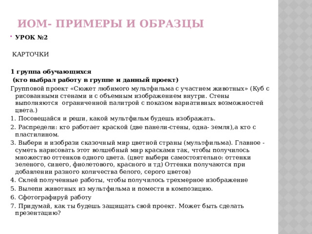 ИОМ- примеры и образцы УРОК №2   КАРТОЧКИ  1 группа обучающихся  (кто выбрал работу в группе и данный проект) Групповой проект «Сюжет любимого мультфильма с участием животных» (Куб с рисованными стенами и с объемным изображением внутри. Стены выполняются ограниченной палитрой с показом вариативных возможностей цвета.) 1. Посовещайся и реши, какой мультфильм будешь изображать. 2. Распредели: кто работает краской (две панели-стены, одна- земля),а кто с пластилином. 3. Выбери и изобрази сказочный мир цветной страны (мультфильма). Главное -суметь нарисовать этот волшебный мир красками так, чтобы получилось множество оттенков одного цвета. (цвет выбери самостоятельно: оттенки зеленого, синего, фиолетового, красного и тд) Оттенки получаются при добавлении разного количества белого, серого цветов) 4. Склей полученные работы, чтобы получилось трехмерное изображение 5. Вылепи животных из мультфильма и помести в композицию. 6. Сфотографируй работу 7. Придумай, как ты будешь защищать свой проект. Может быть сделать презентацию? 