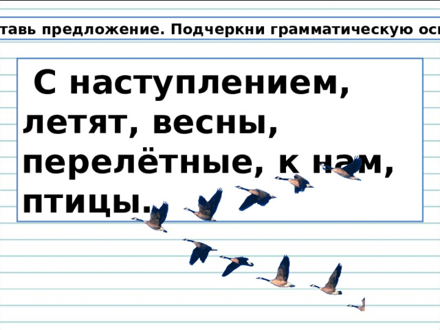  Составь предложение. Подчеркни грамматическую основу .  С наступлением, летят, весны, перелётные, к нам, птицы. 
