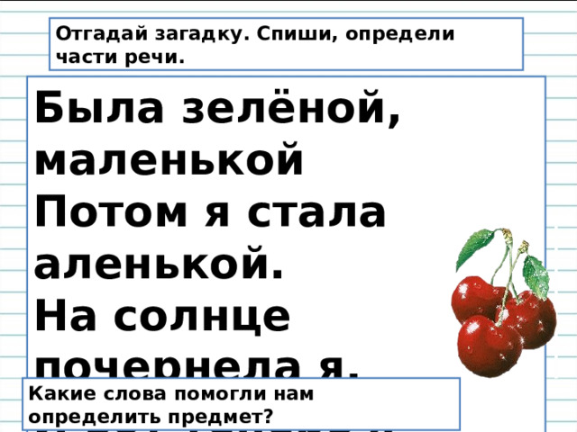 Отгадай загадку. Спиши, определи части речи. Была зелёной, маленькой Потом я стала аленькой. На солнце почернела я, И вот теперь я спелая. Какие слова помогли нам определить предмет? 