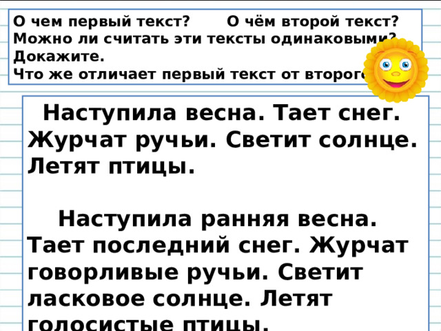 О чем первый текст? О чём второй текст? Можно ли считать эти тексты одинаковыми? Докажите. Что же отличает первый текст от второго?   Наступила весна. Тает снег. Журчат ручьи. Светит солнце. Летят птицы.   Наступила ранняя весна. Тает последний снег. Журчат говорливые ручьи. Светит ласковое солнце. Летят голосистые птицы. 