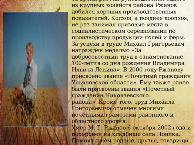  Ржанов Михаил Григорьевич.  За время работы руководителем одного из крупных хозяйств района Ржанов добился хороших производственных показателей. Колхоз, а позднее коопхоз, не раз занимал призовые места в социалистическом соревновании по производству продукции полей и ферм. За успехи в труде Михаил Григорьевич награжден медалью « За добросовестный труд в ознаменование 100-летия со дня рождения Владимира Ильича Ленина » . В 2000 году Ржанову присвоено звание « Почетный граж ­ данин Ульяновской области » . Ему также ранее были присвоены звания « Почетный гражданин Николаевского района » .Кроме того, труд Михаила Григорьевича отмечен многими почетными грамотами районного и областного уровня. Умер М. Г. Ржанов 6 октября 2002 года и по ­ хоронен на кладбище села Поника. Помнят о нем родные, друзья, товарищи по работе. И эта память будет храниться долго. 