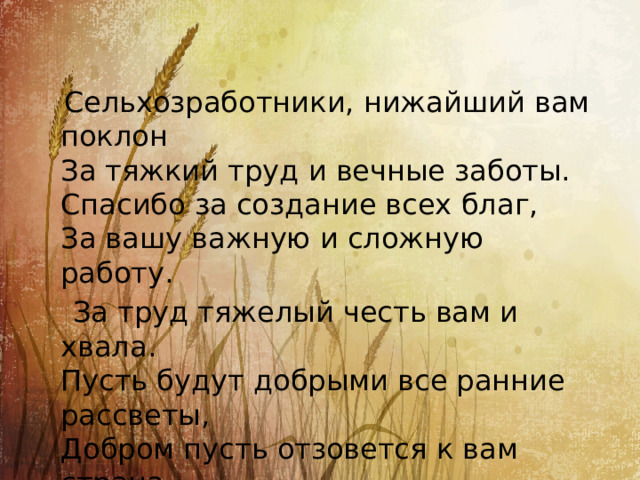  Сельхозработники, нижайший вам поклон  За тяжкий труд и вечные заботы.  Спасибо за создание всех благ,  За вашу важную и сложную работу.  За труд тяжелый честь вам и хвала.  Пусть будут добрыми все ранние рассветы,  Добром пусть отзовется к вам страна.  И будут счастливы, здоровы ваши дети! 