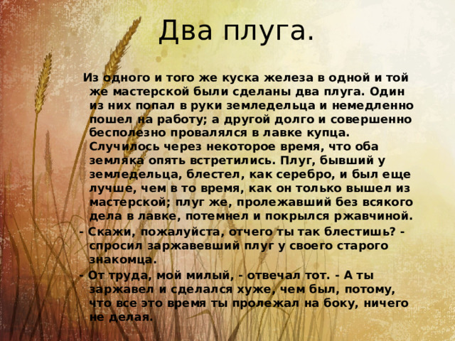 Два плуга.   Из одного и того же куска железа в одной и той же мастерской были сделаны два плуга. Один из них попал в руки земледельца и немедленно пошел на работу; а другой долго и совершенно бесполезно провалялся в лавке купца. Случилось через некоторое время, что оба земляка опять встретились. Плуг, бывший у земледельца, блестел, как серебро, и был еще лучше, чем в то время, как он только вышел из мастерской; плуг же, пролежавший без всякого дела в лавке, потемнел и покрылся ржавчиной. - Скажи, пожалуйста, отчего ты так блестишь? - спросил заржавевший плуг у своего старого знакомца. - От труда, мой милый, - отвечал тот. - А ты заржавел и сделался хуже, чем был, потому, что все это время ты пролежал на боку, ничего не делая. 