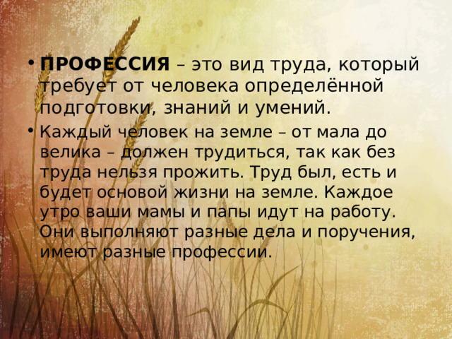 ПРОФЕССИЯ  – это вид труда, который требует от человека определённой подготовки, знаний и умений. ПРОФЕССИЯ  – это вид труда, который требует от человека определённой подготовки, знаний и умений. ПРОФЕССИЯ  – это вид труда, который требует от человека определённой подготовки, знаний и умений. ПРОФЕССИЯ  – это вид труда, который требует от человека определённой подготовки, знаний и умений. ПРОФЕССИЯ  – это вид труда, который требует от человека определённой подготовки, знаний и умений. ПРОФЕССИЯ  – это вид труда, который требует от человека определённой подготовки, знаний и умений. Каждый человек на земле – от мала до велика – должен трудиться, так как без труда нельзя прожить. Труд был, есть и будет основой жизни на земле. Каждое утро ваши мамы и папы идут на работу. Они выполняют разные дела и поручения, имеют разные профессии. 