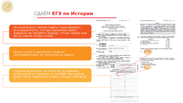 СДАЁМ ЕГЭ по Истории Не желательно «пролистывать» сразу вариант, есть вероятность, что при просмотре своего варианта, вы придёте к выводу, что он сложен или вы не совсем готовы к нему Начните просто выполнять задания последовательно, не пропуская ни одного Отвечая на вопросы тестовой части экзамена используйте не черновик, а сам КИМ. Вам удобно будет потом переносить ответы в бланк ответов № 1 