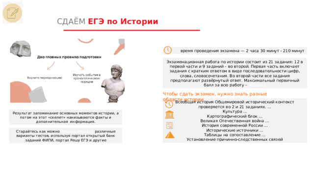 СДАЁМ ЕГЭ по Истории время проведения экзамена — 2 часа 30 минут - 210 минут Экзаменационная работа по истории состоит из 21 задания: 12 в первой части и 9 заданий – во второй. Первая часть включает задания с кратким ответом в виде последовательности цифр, слова, словосочетания. Во второй части все задания предполагают развёрнутый ответ. Максимальный первичный балл за всю работу – 42балла Чтобы сдать экзамен, нужно знать разные области истории. Всеобщая история Общемировой исторический контекст проверяется во 2 и 21 заданиях. ... Культура ... Картографический блок ... Великая Отечественная война ... История современной России ... Исторические источники ... Таблицы на сопоставление ... Установление причинно-следственных связей Результат запоминание основных моментов истории, а потом на этот «скелет» нанизываются факты и дополнительная информация. Старайтесь как можно больше решать различные варианты тестов, используя портал открытый банк заданий ФИПИ, портал Решу ЕГЭ и другие 1 