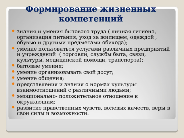        Формирование жизненных компетенций знания и умения бытового труда ( личная гигиена, организация питания, уход за жилищем, одеждой , обувью и другими предметами обихода); умение пользоваться услугами различных предприятий и учреждений ( торговли, службы быта, связи, культуры, медицинской помощи, транспорта); бытовые умения; умение организовывать свой досуг; умение общения; представления и знания о нормах культуры взаимоотношений с различными людьми; эмоционально- положительное отношение к окружающим; развитие нравственных чувств, волевых качеств, веры в свои силы и возможности. 