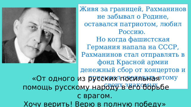 Живя за границей, Рахманинов не забывал о Родине, оставался патриотом, любил Россию. Но когда фашистская Германия напала на СССР, Рахманинов стал отправлять в фонд Красной армии денежный сбор от концертов и призывал следовать этому своих знакомых. «От одного из русских посильная помощь русскому народу в его борьбе с врагом. Хочу верить! Верю в полную победу» 