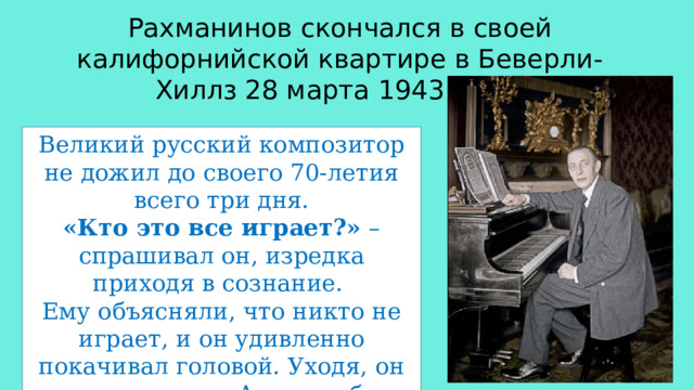 Рахманинов скончался в своей калифорнийской квартире в Беверли-Хиллз 28 марта 1943 года. Великий русский композитор не дожил до своего 70-летия всего три дня. «Кто это все играет?» – спрашивал он, изредка приходя в сознание. Ему объясняли, что никто не играет, и он удивленно покачивал головой. Уходя, он слышал музыку. А может быть, стал слышать ее яснее... 