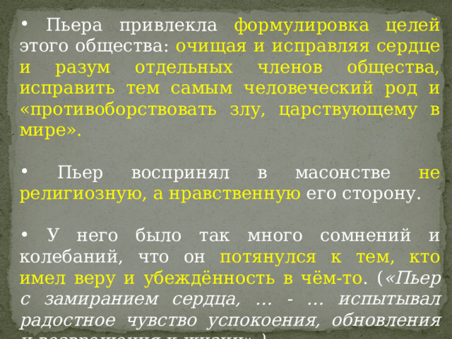  Пьера привлекла формулировка целей этого общества: очищая и исправляя сердце и разум отдельных членов общества, исправить тем самым человеческий род и «противоборствовать злу, царствующему в мире».   Пьер воспринял в масонстве не религиозную, а нравственную его сторону.  У него было так много сомнений и колебаний, что он потянулся к тем, кто имел веру и убеждённость в чём-то . ( «Пьер с замиранием сердца, … - … испытывал радостное чувство успокоения, обновления и возвращения к жизни».) 