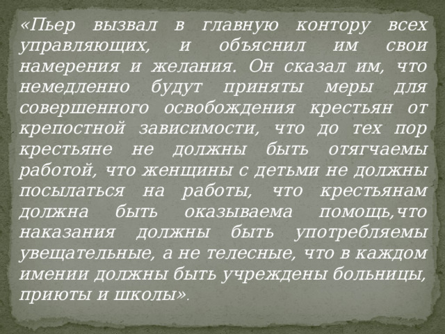 «Пьер вызвал в главную контору всех управляющих, и объяснил им свои намерения и желания. Он сказал им, что немедленно будут приняты меры для совершенного освобождения крестьян от крепостной зависимости, что до тех пор крестьяне не должны быть отягчаемы работой, что женщины с детьми не должны посылаться на работы, что крестьянам должна быть оказываема помощь,что наказания должны быть употребляемы увещательные, а не телесные, что в каждом имении должны быть учреждены больницы, приюты и школы» . 