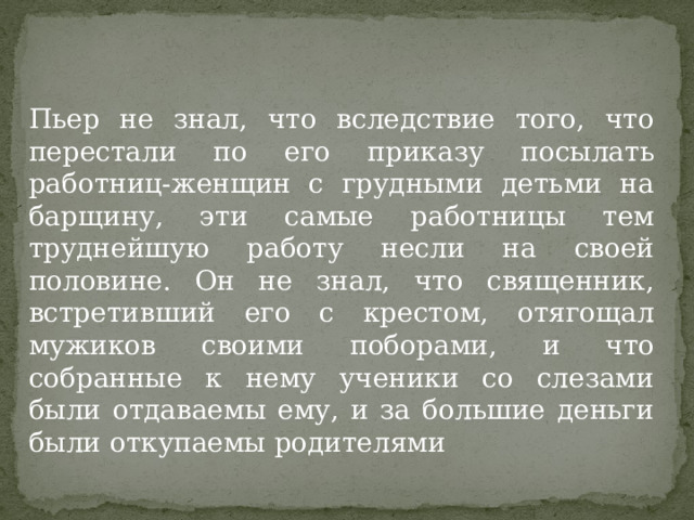 Пьер не знал, что вследствие того, что перестали по его приказу посылать работниц-женщин с грудными детьми на барщину, эти самые работницы тем труднейшую работу несли на своей половине. Он не знал, что священник, встретивший его с крестом, отягощал мужиков своими поборами, и что собранные к нему ученики со слезами были отдаваемы ему, и за большие деньги были откупаемы родителями 