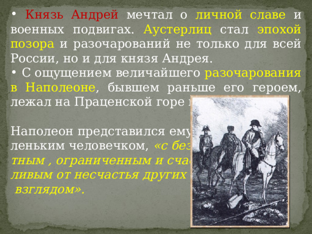  Князь Андрей мечтал о личной славе и военных подвигах. Аустерлиц стал эпохой позора и разочарований не только для всей России, но и для князя Андрея.  С ощущением величайшего разочарования в Наполеоне , бывшем раньше его героем, лежал на Праценской горе князь Андрей. Наполеон представился ему ма- леньким человечком, «с безучас- тным , ограниченным и счаст- ливым от несчастья других  взглядом».  
