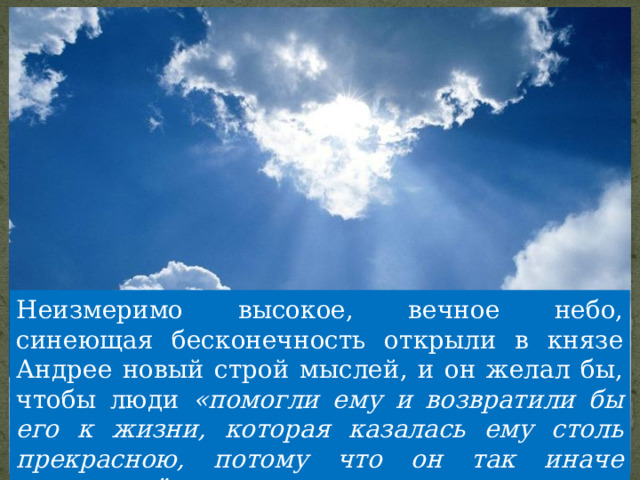Неизмеримо высокое, вечное небо, синеющая бесконечность открыли в князе Андрее новый строй мыслей, и он желал бы, чтобы люди «помогли ему и возвратили бы его к жизни, которая казалась ему столь прекрасною, потому что он так иначе понимал её теперь». 