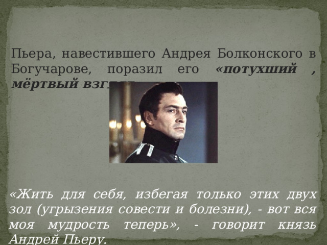 Пьера, навестившего Андрея Болконского в Богучарове, поразил его «потухший , мёртвый взгляд» «Жить для себя, избегая только этих двух зол (угрызения совести и болезни), - вот вся моя мудрость теперь», - говорит князь Андрей Пьеру. 