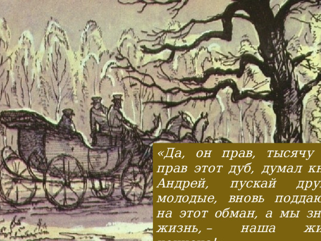 «Да, он прав, тысячу раз прав этот дуб, думал князь Андрей, пускай другие, молодые, вновь поддаются на этот обман, а мы знаем жизнь, – наша жизнь кончена!» 