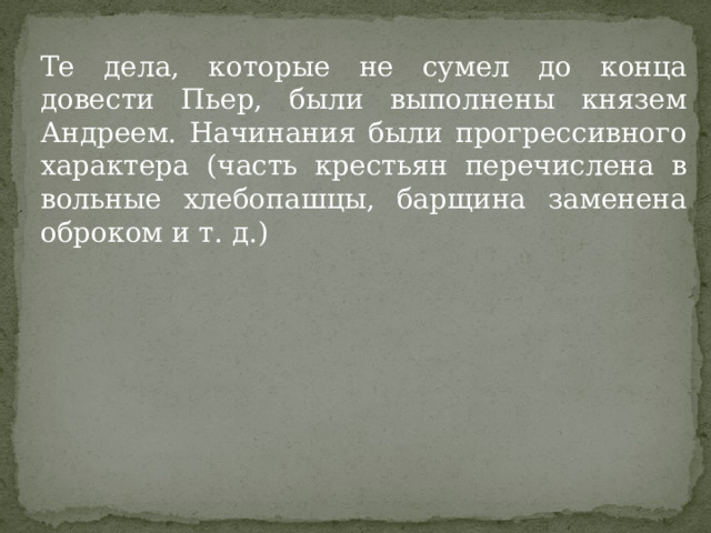 Те дела, которые не сумел до конца довести Пьер, были выполнены князем Андреем. Начинания были прогрессивного характера (часть крестьян перечислена в вольные хлебопашцы, барщина заменена оброком и т. д.) 