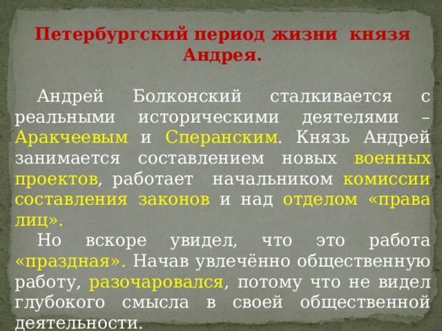 Петербургский период жизни князя Андрея.  Андрей Болконский сталкивается с реальными историческими деятелями – Аракчеевым и Сперанским . Князь Андрей занимается составлением новых военных проектов , работает начальником комиссии составления законов и над отделом «права лиц».  Но вскоре увидел, что это работа «праздная». Начав увлечённо общественную работу, разочаровался , потому что не видел глубокого смысла в своей общественной деятельности. 