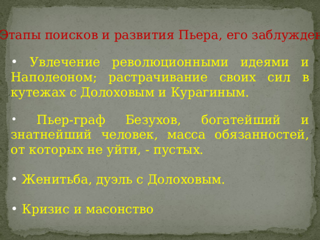  Увлечение революционными идеями и Наполеоном; растрачивание своих сил в кутежах с Долоховым и Курагиным.  Пьер-граф Безухов, богатейший и знатнейший человек, масса обязанностей, от которых не уйти, - пустых.  Женитьба, дуэль с Долоховым.  Кризис и масонство Этапы поисков и развития Пьера, его заблуждения 