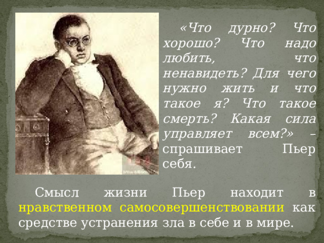  «Что дурно? Что хорошо? Что надо любить, что ненавидеть? Для чего нужно жить и что такое я? Что такое смерть? Какая сила управляет всем?» – спрашивает Пьер себя.  Смысл жизни Пьер находит в нравственном самосовершенствовании как средстве устранения зла в себе и в мире. 
