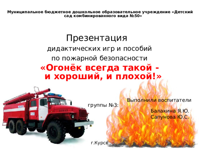  Муниципальное бюджетное дошкольное образовательное учреждение «Детский сад комбинированного вида №50» Презентация  дидактических игр и пособий по пожарной безопасности «Огонёк всегда такой -  и хороший, и плохой!»     Выполнили воспитатели группы №3:          Балакина Я.Ю.         Сапунова Ю.С. г.Курск     г.Москва  ноябрь 2015г. 