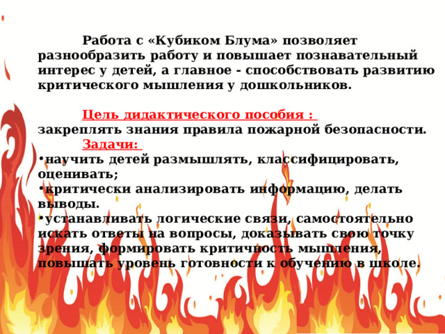  Работа с «Кубиком Блума» позволяет разнообразить работу и повышает познавательный интерес у детей, а главное - способствовать развитию критического мышления у дошкольников.  Цель дидактического пособия : закреплять знания правила пожарной безопасности.  Задачи: научить детей размышлять, классифицировать, оценивать; критически анализировать информацию, делать выводы. устанавливать логические связи, самостоятельно искать ответы на вопросы, доказывать свою точку зрения, формировать критичность мышления, повышать уровень готовности к обучению в школе. 
