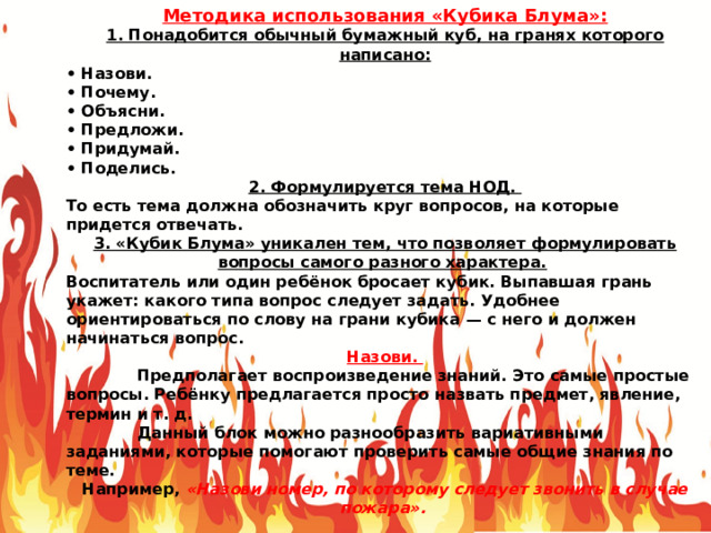 Методика использования «Кубика Блума»: 1. Понадобится обычный бумажный куб, на гранях которого написано: • Назови. • Почему. • Объясни. • Предложи. • Придумай. • Поделись. 2. Формулируется тема НОД. То есть тема должна обозначить круг вопросов, на которые придется отвечать. 3. «Кубик Блума» уникален тем, что позволяет формулировать вопросы самого разного характера.  Воспитатель или один ребёнок бросает кубик. Выпавшая грань укажет: какого типа вопрос следует задать. Удобнее ориентироваться по слову на грани кубика — с него и должен начинаться вопрос. Назови.  Предполагает воспроизведение знаний. Это самые простые вопросы. Ребёнку предлагается просто назвать предмет, явление, термин и т. д.   Данный блок можно разнообразить вариативными заданиями, которые помогают проверить самые общие знания по теме. Например, «Назови номер, по которому следует звонить в случае пожара». 