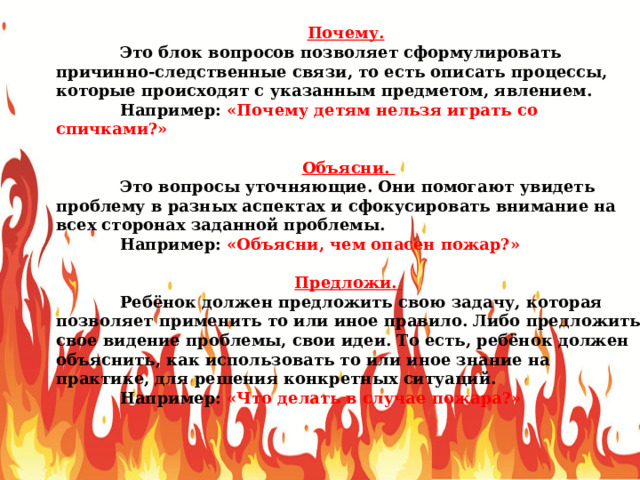 Почему.   Это блок вопросов позволяет сформулировать причинно-следственные связи, то есть описать процессы, которые происходят с указанным предметом, явлением.  Например: «Почему детям нельзя играть со спичками?» Объясни.  Это вопросы уточняющие. Они помогают увидеть проблему в разных аспектах и сфокусировать внимание на всех сторонах заданной проблемы.  Например: «Объясни, чем опасен пожар?» Предложи.  Ребёнок должен предложить свою задачу, которая позволяет применить то или иное правило. Либо предложить свое видение проблемы, свои идеи. То есть, ребёнок должен объяснить, как использовать то или иное знание на практике, для решения конкретных ситуаций.  Например: «Что делать в случае пожара?» 