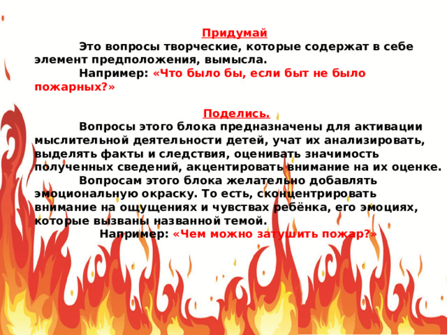 Придумай   Это вопросы творческие, которые содержат в себе элемент предположения, вымысла.  Например: «Что было бы, если быт не было пожарных?» Поделись.   Вопросы этого блока предназначены для активации мыслительной деятельности детей, учат их анализировать, выделять факты и следствия, оценивать значимость полученных сведений, акцентировать внимание на их оценке.  Вопросам этого блока желательно добавлять эмоциональную окраску. То есть, сконцентрировать внимание на ощущениях и чувствах ребёнка, его эмоциях, которые вызваны названной темой. Например: «Чем можно затушить пожар?» 