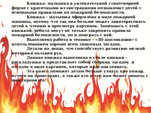  Книжка- малышка в увлекательной стихотворной форме с красочными иллюстрациями познакомит детей с основными правилами по пожарной безопасности.  Книжка – малышка оформлена в виде пожарной машины, потому что так она больше может заинтересовать детей к чтению и просмотру картинок. Занимаясь с этой книжкой, ребята могут не только закрепить правила пожарной безопасности, но и поиграть с ней.  Выполнена работа в технике - «3D аппликации» с использованием хорошо всем знакомых загадок.  Детали на липах, что способствует развитию мелкой моторики пальцев рук.  Данная книжка выполнена в стиле книжки - раскладушки и представляет собой сборник загадок и отгадок в виде картинок, которые надо наклеивать.  Эта книга поможет детям больше узнать про пожар, отчего он происходит, а также кто и что нам может помочь с ним справится! 