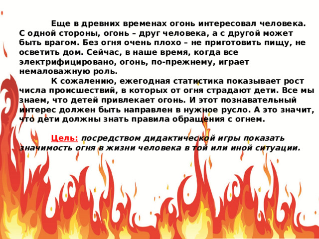  Еще в древних временах огонь интересовал человека. С одной стороны, огонь – друг человека, а с другой может быть врагом. Без огня очень плохо – не приготовить пищу, не осветить дом. Сейчас, в наше время, когда все электрифицировано, огонь, по-прежнему, играет немаловажную роль.  К сожалению, ежегодная статистика показывает рост числа происшествий, в которых от огня страдают дети. Все мы знаем, что детей привлекает огонь. И этот познавательный интерес должен быть направлен в нужное русло. А это значит, что дети должны знать правила обращения с огнем.  Цель:  посредством дидактической игры показать значимость огня в жизни человека в той или иной ситуации. 