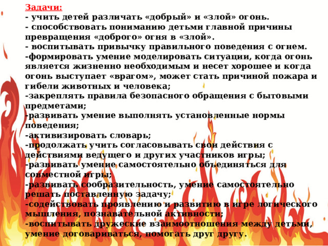 Задачи: - учить детей различать «добрый» и «злой» огонь. - способствовать пониманию детьми главной причины превращения «доброго» огня в «злой». - воспитывать привычку правильного поведения с огнем. -формировать умение моделировать ситуации, когда огонь является жизненно необходимым и несет хорошее и когда огонь выступает «врагом», может стать причиной пожара и гибели животных и человека; -закреплять правила безопасного обращения с бытовыми предметами; -развивать умение выполнять установленные нормы поведения; -активизировать словарь; -продолжать учить согласовывать свои действия с действиями ведущего и других участников игры; -развивать умение самостоятельно объединяться для совместной игры; -развивать сообразительность, умение самостоятельно решать поставленную задачу; -содействовать проявлению и развитию в игре логического мышления, познавательной активности; -воспитывать дружеские взаимоотношения между детьми, умение договариваться, помогать друг другу. 