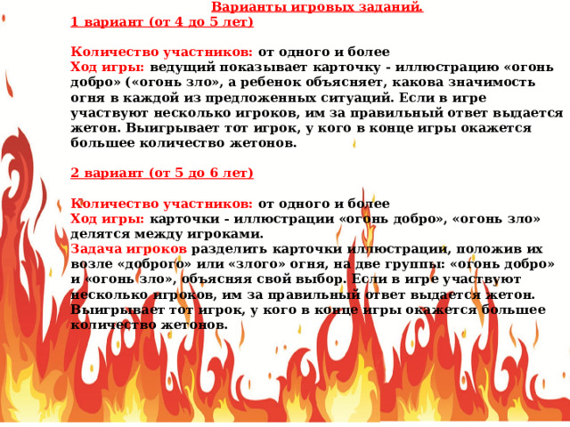 Варианты игровых заданий. 1 вариант (от 4 до 5 лет) Количество участников: от одного и более Ход игры: ведущий показывает карточку - иллюстрацию «огонь добро» («огонь зло», а ребенок объясняет, какова значимость огня в каждой из предложенных ситуаций. Если в игре участвуют несколько игроков, им за правильный ответ выдается жетон. Выигрывает тот игрок, у кого в конце игры окажется большее количество жетонов. 2 вариант (от 5 до 6 лет) Количество участников: от одного и более Ход игры: карточки - иллюстрации «огонь добро», «огонь зло» делятся между игроками. Задача игроков разделить карточки иллюстрации, положив их возле «доброго» или «злого» огня, на две группы: «огонь добро» и «огонь зло», объясняя свой выбор. Если в игре участвуют несколько игроков, им за правильный ответ выдается жетон. Выигрывает тот игрок, у кого в конце игры окажется большее количество жетонов. 
