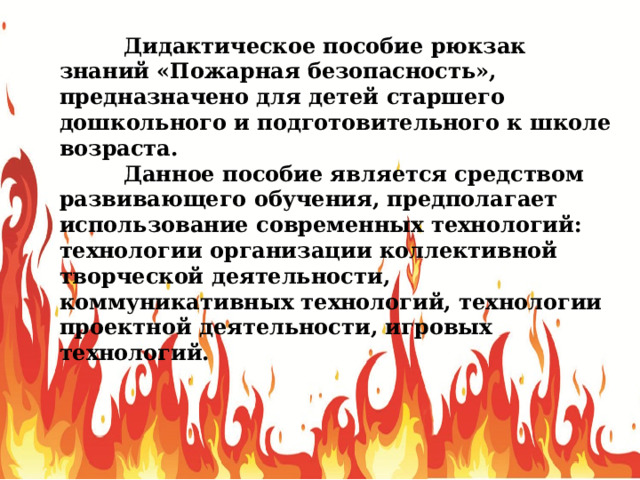  Дидактическое пособие рюкзак знаний «Пожарная безопасность», предназначено для детей старшего дошкольного и подготовительного к школе возраста.  Данное пособие является средством развивающего обучения, предполагает использование современных технологий: технологии организации коллективной творческой деятельности, коммуникативных технологий, технологии проектной деятельности, игровых технологий. 