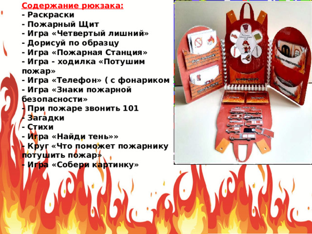 Содержание рюкзака: - Раскраски - Пожарный Щит - Игра «Четвертый лишний» - Дорисуй по образцу - Игра «Пожарная Станция» - Игра - ходилка «Потушим пожар» - Игра «Телефон» ( с фонариком ) - Игра «Знаки пожарной безопасности» - При пожаре звонить 101 - Загадки - Стихи - Игра «Найди тень»» - Круг «Что поможет пожарнику потушить пожар» - Игра «Собери картинку» 