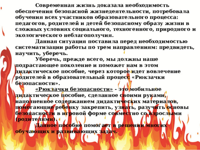  Современная жизнь доказала необходимость обеспечения безопасной жизнедеятельности, потребовала обучения всех участников образовательного процесса: педагогов, родителей и детей безопасному образу жизни в сложных условиях социального, техногенного, природного и экологического неблагополучия.  Данная ситуация поставила перед необходимостью систематизации работы по трем направлениям: предвидеть, научить, уберечь.  Уберечь, прежде всего, мы должны наше подрастающее поколение и поможет нам в этом дидактическое пособие, через которое идет вовлечение родителей в образовательный процесс «Рюкзачки безопасности».  «Рюкзачки безопасности» - это мобильное дидактическое пособие, сделанное своими руками, наполненное содержанием дидактических материалов, помогающие ребенку закрепить, узнать, разучить основы безопасности в игровой форме совместно со взрослыми (родителями).  Данное пособие помогает в решении многих обучающих и развивающих задач. 