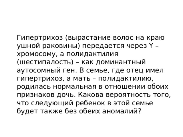  Гипертрихоз (вырастание волос на краю ушной раковины) передается через Y – хромосому, а полидактилия (шестипалость) – как доминантный аутосомный ген. В семье, где отец имел гипертрихоз, а мать – полидактилию, родилась нормальная в отношении обоих признаков дочь. Какова вероятность того, что следующий ребенок в этой семье будет также без обеих аномалий? 