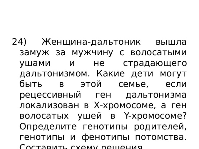 24) Женщина-дальтоник вышла замуж за мужчину с волосатыми ушами и не страдающего дальтонизмом. Какие дети могут быть в этой семье, если рецессивный ген дальтонизма локализован в Х-хромосоме, а ген волосатых ушей в Y-хромосоме? Определите генотипы родителей, генотипы и фенотипы потомства. Составить схему решения. 