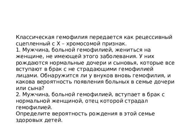  Классическая гемофилия передается как рецессивный сцепленный с Х – хромосомой признак.  1. Мужчина, больной гемофилией, жениться на женщине, не имеющей этого заболевания. У них рождаются нормальные дочери и сыновья, которые все вступают в брак с не страдающими гемофилией лицами. Обнаружится ли у внуков вновь гемофилия, и какова вероятность появления больных в семье дочери или сына?  2. Мужчина, больной гемофилией, вступает в брак с нормальной женщиной, отец которой страдал гемофилией.  Определите вероятность рождения в этой семье здоровых детей. 